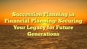 Succession Planning in Financial Planning: Securing Your Legacy for Future Generations